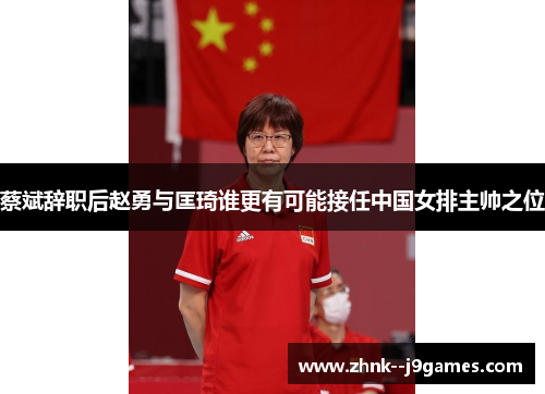 蔡斌辞职后赵勇与匡琦谁更有可能接任中国女排主帅之位