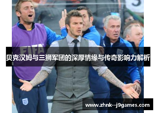 贝克汉姆与三狮军团的深厚情缘与传奇影响力解析